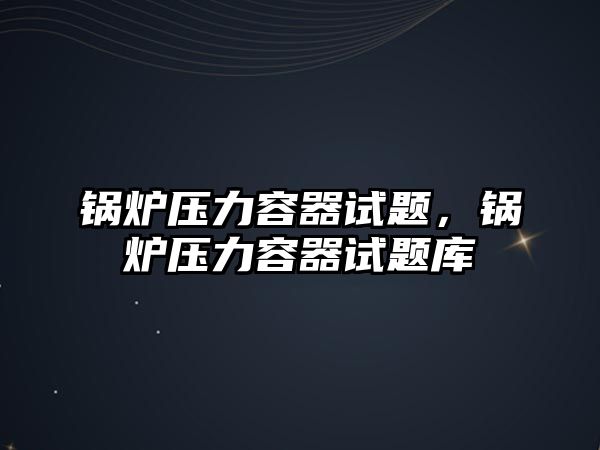 鍋爐壓力容器試題，鍋爐壓力容器試題庫